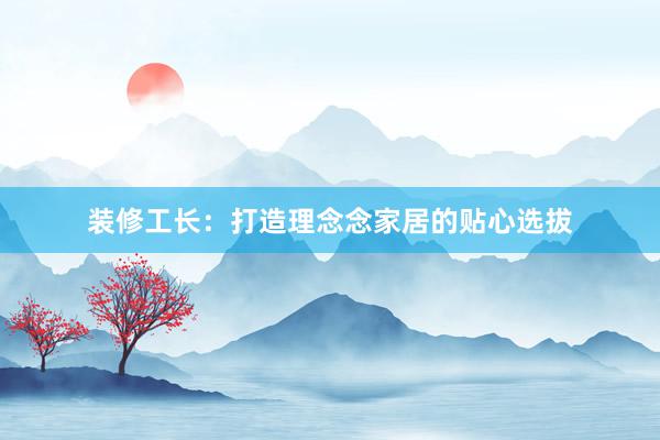 装修工长：打造理念念家居的贴心选拔